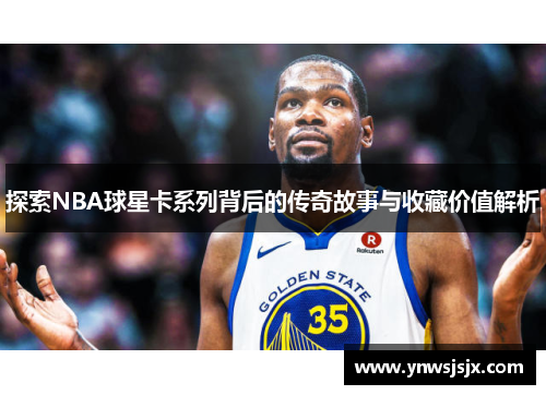 探索NBA球星卡系列背后的传奇故事与收藏价值解析