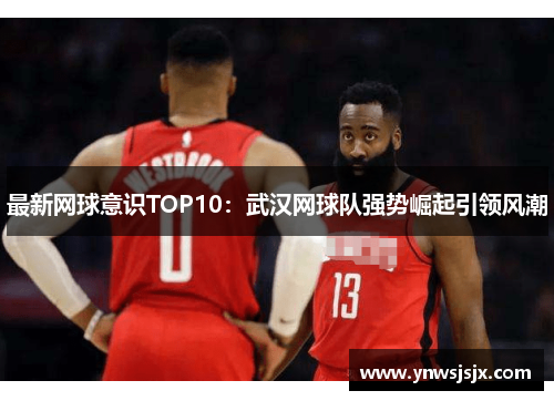 最新网球意识TOP10：武汉网球队强势崛起引领风潮