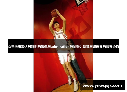 女星纷纷表达对姚明的敬佩与admiration共同探讨体育与娱乐界的跨界合作