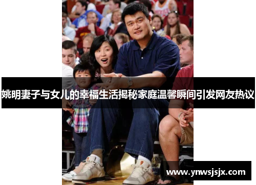 姚明妻子与女儿的幸福生活揭秘家庭温馨瞬间引发网友热议