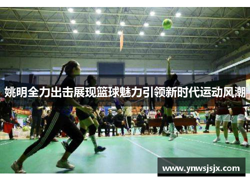 姚明全力出击展现篮球魅力引领新时代运动风潮