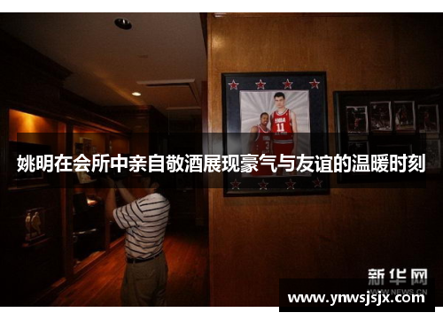 姚明在会所中亲自敬酒展现豪气与友谊的温暖时刻
