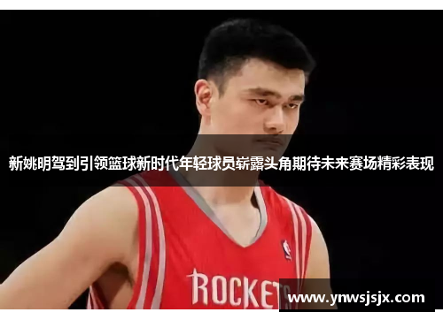 新姚明驾到引领篮球新时代年轻球员崭露头角期待未来赛场精彩表现