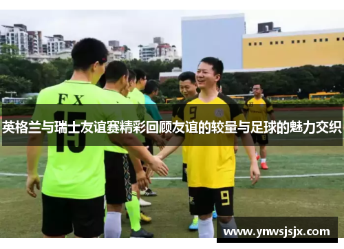 英格兰与瑞士友谊赛精彩回顾友谊的较量与足球的魅力交织
